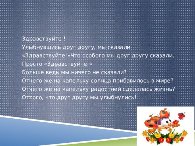 Здравствуйте ! Улыбнувшись друг другу, мы сказали «Здравствуйте!»Что особого мы друг другу сказали, Просто «Здравствуйте!» Больше ведь мы ничего не сказали? Отчего же на капельку солнца прибавилось в мире? Отчего же на капельку радостней сделалась жизнь? Оттого, что друг другу мы улыбнулись! 