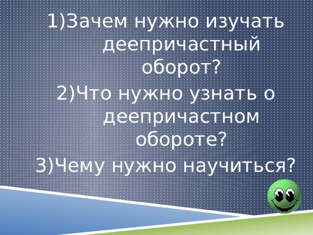 1)Зачем нужно изучать деепричастный оборот? 2)Что нужно узнать о деепричастном обороте? 3)Чему нужно научиться? 