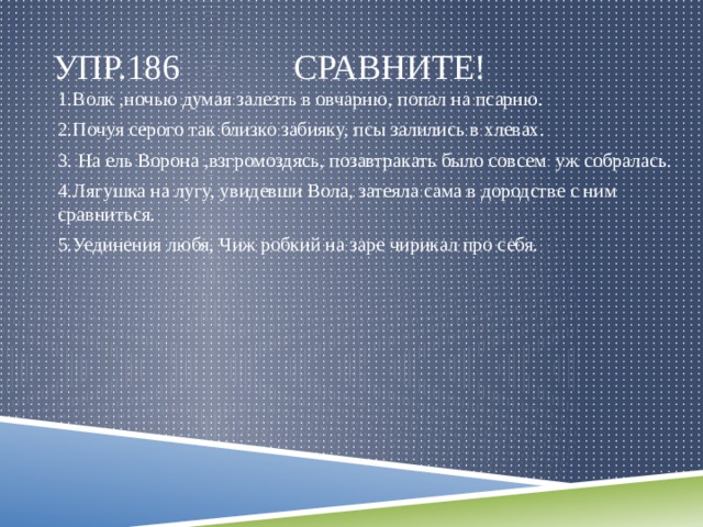 Упр.186 Сравните! 1.Волк ,ночью думая залезть в овчарню, попал на псарню. 2.Почуя серого так близко забияку, псы залились в хлевах. 3. На ель Ворона ,взгромоздясь, позавтракать было совсем уж собралась. 4.Лягушка на лугу, увидевши Вола, затеяла сама в дородстве с ним сравниться. 5.Уединения любя, Чиж робкий на заре чирикал про себя. 