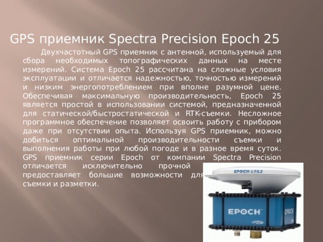 GPS приемник Spectra Precision Epoch 25  Двухчастотный GPS приемник с антенной, используемый для сбора необходимых топографических данных на месте измерений. Система Epoch 25 рассчитана на сложные условия эксплуатации и отличается надежностью, точностью измерений и низким энергопотреблением при вполне разумной цене. Обеспечивая максимальную производительность, Epoch 25 является простой в использовании системой, предназначенной для статической/быстростатической и RTK-съемки. Несложное программное обеспечение позволяет освоить работу с прибором даже при отсутствии опыта. Используя GPS приемник, можно добиться оптимальной производительности съемки и выполнения работы при любой погоде и в разное время суток. GPS приемник серии Epoch от компании Spectra Precision отличается исключительно прочной конструкцией и предоставляет большие возможности для топографической съемки и разметки. 