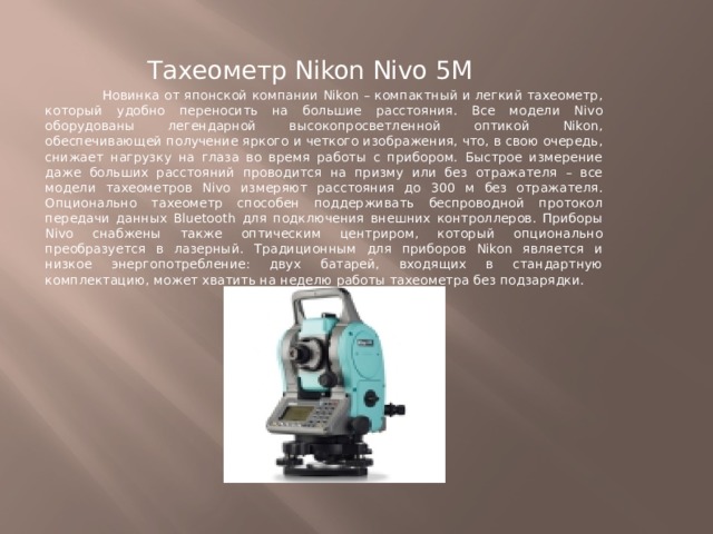 Тахеометр Nikon Nivo 5M  Новинка от японской компании Nikon – компактный и легкий тахеометр, который удобно переносить на большие расстояния. Все модели Nivo оборудованы легендарной высокопросветленной оптикой Nikon, обеспечивающей получение яркого и четкого изображения, что, в свою очередь, снижает нагрузку на глаза во время работы с прибором. Быстрое измерение даже больших расстояний проводится на призму или без отражателя – все модели тахеометров Nivo измеряют расстояния до 300 м без отражателя. Опционально тахеометр способен поддерживать беспроводной протокол передачи данных Bluetooth для подключения внешних контроллеров. Приборы Nivo снабжены также оптическим центриром, который опционально преобразуется в лазерный. Традиционным для приборов Nikon является и низкое энергопотребление: двух батарей, входящих в стандартную комплектацию, может хватить на неделю работы тахеометра без подзарядки. 