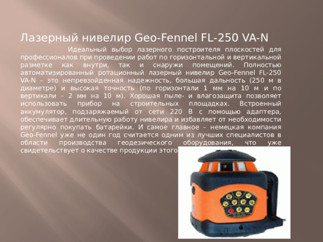 Лазерный нивелир Geo-Fennel FL-250 VA-N  Идеальный выбор лазерного построителя плоскостей для профессионалов при проведении работ по горизонтальной и вертикальной разметке как внутри, так и снаружи помещений. Полностью автоматизированный ротационный лазерный нивелир Geo-Fennel FL-250 VA-N – это непревзойденная надежность, большая дальность (250 м в диаметре) и высокая точность (по горизонтали 1 мм на 10 м и по вертикали – 2 мм на 10 м). Хорошая пыле- и влагозащита позволяет использовать прибор на строительных площадках. Встроенный аккумулятор, подзаряжаемый от сети 220 В с помощью адаптера, обеспечивает длительную работу нивелира и избавляет от необходимости регулярно покупать батарейки. И самое главное – немецкая компания Geo-Fennel уже не один год считается одним из лучших специалистов в области производства геодезического оборудования, что уже свидетельствует о качестве продукции этого бренда. 