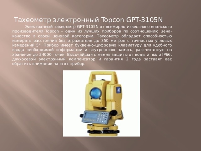 Тахеометр электронный Topcon GPT-3105N  Электронный тахеометр GPT-3105N от всемирно известного японского производителя Topcon – один из лучших приборов по соотношению цена-качество в своей ценовой категории. Тахеометр обладает способностью измерять расстояния без отражателя до 350 метров с точностью угловых измерений 5