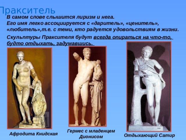 Пракситель В самом слове слышится лиризм и нега. Его имя легко ассоциируется с «даритель», «ценитель», «любитель»,т.е. с теми, кто радуется удовольствиям в жизни. Скульптуры Праксителя будут всегда опираться на что-то, будто отдыхать, задумавшись. Гермес с младенцем Дионисом Афродита Книдская Отдыхающий Сатир 