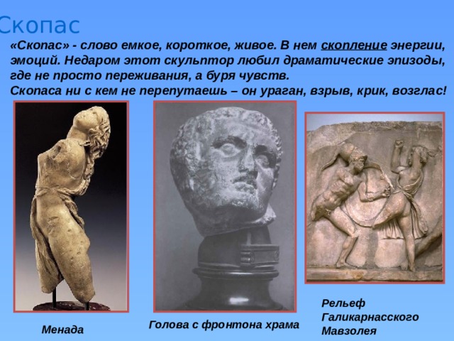 Скопас «Скопас» - слово емкое, короткое, живое. В нем скопление энергии, эмоций. Недаром этот скульптор любил драматические эпизоды, где не просто переживания, а буря чувств. Скопаса ни с кем не перепутаешь – он ураган, взрыв, крик, возглас! Рельеф Галикарнасского Мавзолея Голова с фронтона храма Менада 