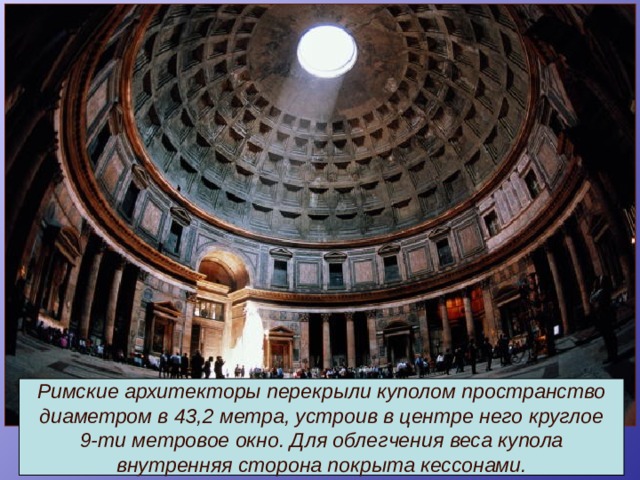 Римские архитекторы перекрыли куполом пространство диаметром в 43,2 метра, устроив в центре него круглое 9-ти метровое окно. Для облегчения веса купола внутренняя сторона покрыта кессонами. 