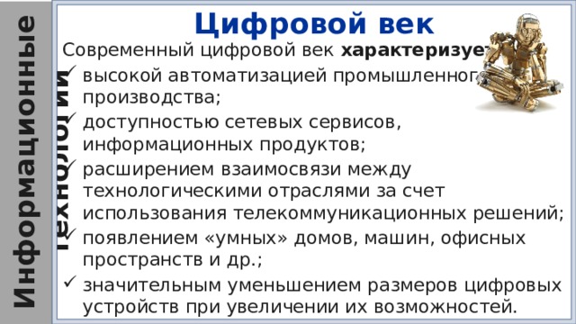 Цифровой век Современный цифровой век характеризуется : высокой автоматизацией промышленного производства; доступностью сетевых сервисов, информационных продуктов; расширением взаимосвязи между технологическими отраслями за счет использования телекоммуникационных решений; появлением «умных» домов, машин, офисных пространств и др.; значительным уменьшением размеров цифровых устройств при увеличении их возможностей. 