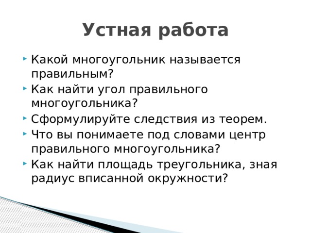 Устная работа Какой многоугольник называется правильным? Как найти угол правильного многоугольника? Сформулируйте следствия из теорем. Что вы понимаете под словами центр правильного многоугольника? Как найти площадь треугольника, зная радиус вписанной окружности? 