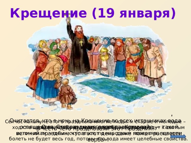 Крещение (19 января) http://f-picture.net/lfp/s017.radikal.ru/i417/1201/37/c1c1da29c961.jpg/htm Считается, что в ночь на Крещение во всех источниках вода освящается. Старые люди говорят: «Крещение — такой великий праздник, что в этот день даже может расцвести верба». Сейчас накануне этого праздника многие люди: и старые и молодые – ходят в церковь, чтобы отстоять службу; некоторые едут к святым источникам, чтобы искупаться, по народным поверьям, человек болеть не будет весь год, потому что вода имеет целебные свойства. О каком празднике я вам рассказала? В честь чего праздновали этот праздник?  