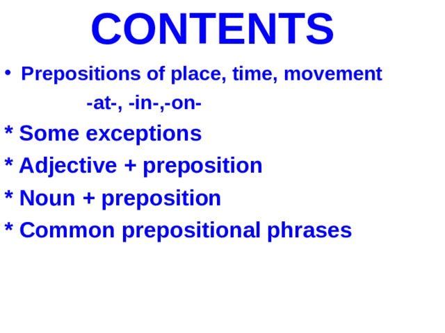 CONTENTS  Prepositions of place, time, movement  -at-, -in-,-on- * Some exceptions * Adjective + preposition * Noun + preposition * Common prepositional phrases    