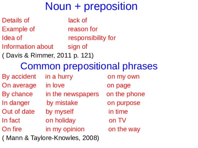Noun + preposition Details of lack of Example of reason for Idea of responsibility for Information about sign of ( Davis & Rimmer, 2011 p. 121)  Common prepositional phrases  By accident in a hurry on my own On average in love on page By chance in the newspapers on the phone In danger by mistake on purpose Out of date by myself in time In fact on holiday on TV On fire in my opinion on the way ( Mann & Taylore-Knowles, 2008) 
