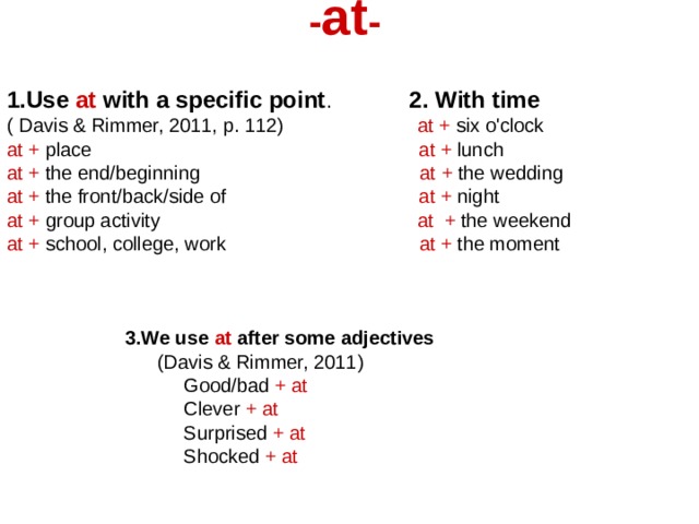 - at -  1.Use at with a specific point . 2. With time ( Davis & Rimmer, 2011, p. 112) at + six o'clock at + place at + lunch at + the end/beginning at + the wedding at + the front/back/side of at + night at + group activity at + the weekend at + school, college, work at + the moment    3.We use at after some adjectives   (Davis & Rimmer, 2011)  Good/bad + at  Clever + at  Surprised + at   Shocked + at 