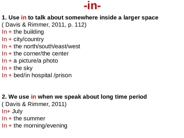 -in-   1. Use in to talk about somewhere inside a larger space ( Davis & Rimmer, 2011, p. 112) In + the building In + city/country In + the north/south/east/west In + the corner/the center In + a picture/a photo In + the sky In + bed/in hospital /prison   2. We use in when we speak about long time period  ( Davis & Rimmer, 2011) In+ July In + the summer In + the morning/evening 