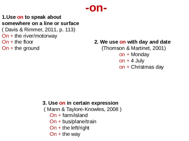 -on- 1.Use on to speak about somewhere on a line or surface ( Davis & Rimmer, 2011, p. 113) On + the river/motorway On + the floor 2. We use on with day and date On + the ground (Thomson & Martinet, 2001)  on + Monday  on + 4 July  on + Christmas day     3.  Use on in certain expression  ( Mann & Taylore-Knowles, 2008 )  On + farm/island  On + bus/plane/train  On + the left/right  On + the way 