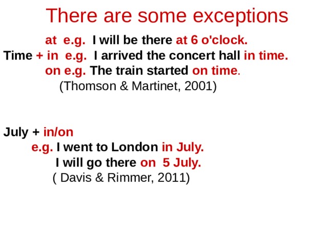 There are some exceptions  at e.g. I will be there at 6 o'clock.  Time + in e.g. I arrived the concert hall in time.  on e.g. The train started on time .  (Thomson & Martinet, 2001) July + in/on  e.g.  I went to London in July.  I will go there on 5 July.  ( Davis & Rimmer, 2011) 