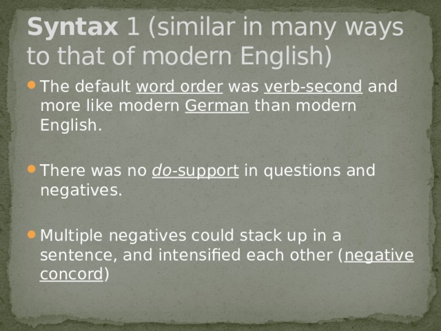 Syntax 1 (similar in many ways to that of modern English) The default  word order was  verb-second and more like modern  German than modern English. There was no  do -support  in questions and negatives. Multiple negatives could stack up in a sentence, and intensified each other ( negative concord ) 