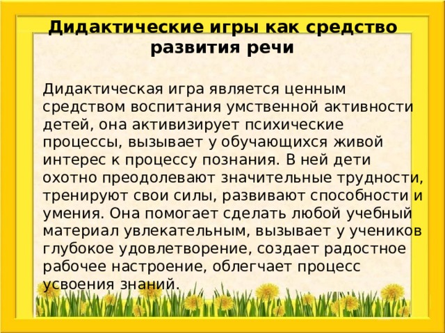Дидактические игры как средство развития речи  Дидактическая игра является ценным средством воспитания умственной активности детей, она активизирует психические процессы, вызывает у обучающихся живой интерес к процессу познания. В ней дети охотно преодолевают значительные трудности, тренируют свои силы, развивают способности и умения. Она помогает сделать любой учебный материал увлекательным, вызывает у учеников глубокое удовлетворение, создает радостное рабочее настроение, облегчает процесс усвоения знаний. 