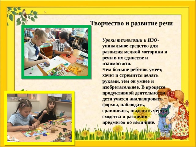 Творчество и развитие речи Уроки технологии и ИЗО - уникальное средство для развития мелкой моторики и речи в их единстве и взаимосвязи. Чем больше ребенок умеет, хочет и стремится делать руками, тем он умнее и изобретательнее. В процессе продуктивной деятельности дети учатся анализировать формы, наблюдать, сравнивать, выделять черты сходства и различия предметов по величине. 