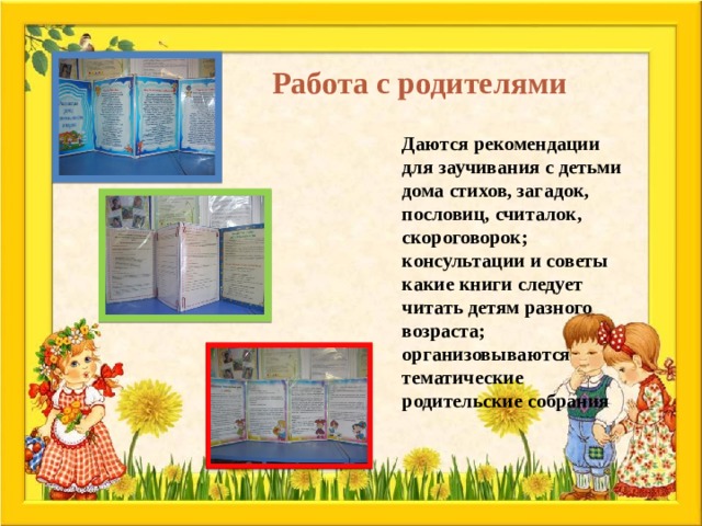 Работа с родителями  Даются рекомендации для заучивания с детьми дома стихов, загадок, пословиц, считалок, скороговорок; консультации и советы какие книги следует читать детям разного возраста; организовываются тематические родительские собрания 