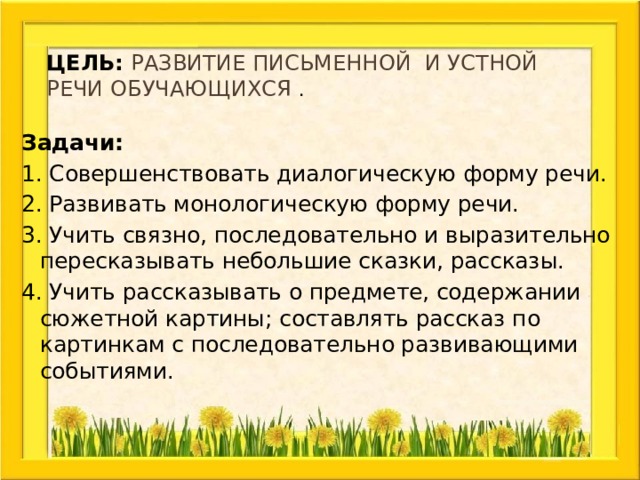 Цель: развитие письменной и устной речи обучающихся . Задачи: 1. Совершенствовать диалогическую форму речи. 2. Развивать монологическую форму речи. 3. Учить связно, последовательно и выразительно пересказывать небольшие сказки, рассказы. 4. Учить рассказывать о предмете, содержании сюжетной картины; составлять рассказ по картинкам с последовательно развивающими событиями. 