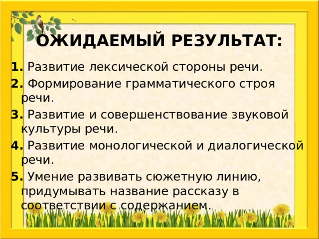 Ожидаемый результат: 1. Развитие лексической стороны речи. 2. Формирование грамматического строя речи. 3. Развитие и совершенствование звуковой культуры речи. 4. Развитие монологической и диалогической речи. 5. Умение развивать сюжетную линию, придумывать название рассказу в соответствии с содержанием. 
