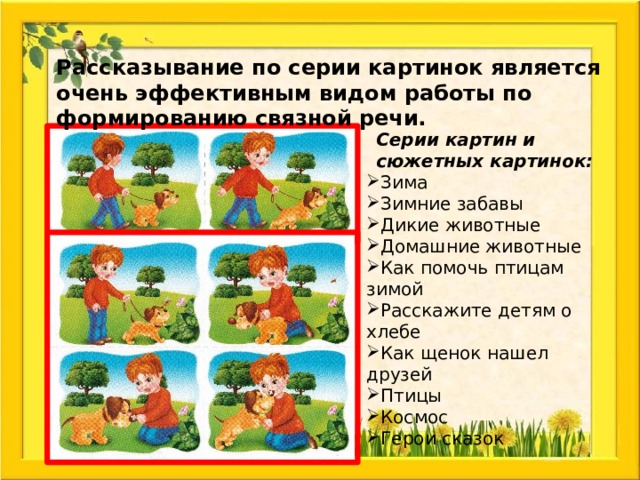 Рассказывание по серии картинок является очень эффективным видом работы по формированию связной речи. Серии картин и сюжетных картинок: Зима Зимние забавы Дикие животные Домашние животные Как помочь птицам зимой Расскажите детям о хлебе Как щенок нашел друзей Птицы Космос Герои сказок 