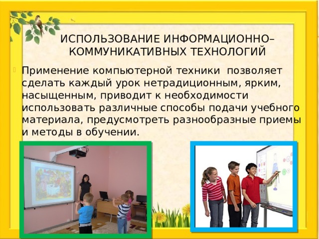 Использование информационно–коммуникативных технологий Применение компьютерной техники позволяет сделать каждый урок нетрадиционным, ярким, насыщенным, приводит к необходимости использовать различные способы подачи учебного материала, предусмотреть разнообразные приемы и методы в обучении. 