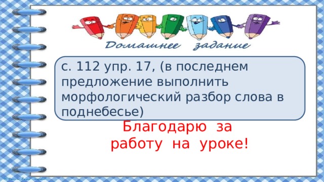 с. 112 упр. 17, (в последнем предложение выполнить морфологический разбор слова в поднебесье) Благодарю за  работу на уроке! 
