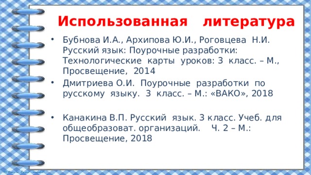 Использованная литература Бубнова И.А., Архипова Ю.И., Роговцева Н.И. Русский язык: Поурочные разработки: Технологические карты уроков: 3 класс. – М., Просвещение, 2014 Дмитриева О.И. Поурочные разработки по русскому языку. 3 класс. – М.: «ВАКО», 2018 Канакина В.П. Русский язык. 3 класс. Учеб. для общеобразоват. организаций. Ч. 2 – М.: Просвещение, 2018 