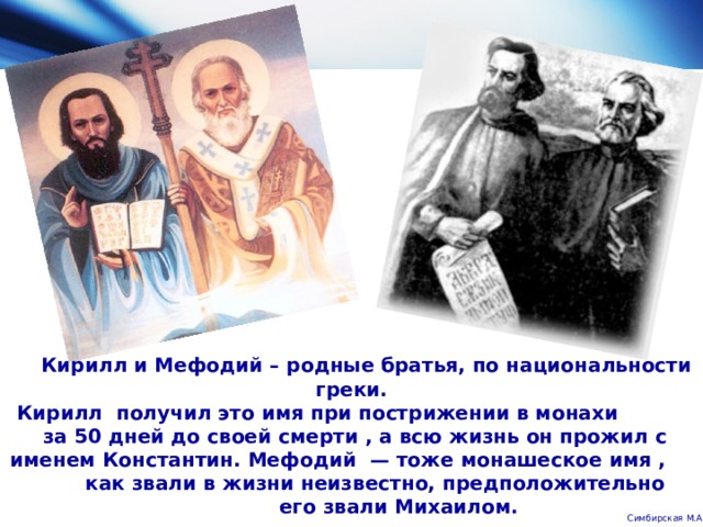  Кирилл и Мефодий – родные братья, по национальности греки.  Кирилл получил это имя при пострижении в монахи за 50 дней до своей смерти , а всю жизнь он прожил с именем Константин. Мефодий — тоже монашеское имя , как звали в жизни неизвестно, предположительно его звали Михаилом.   Симбирская М.А. 