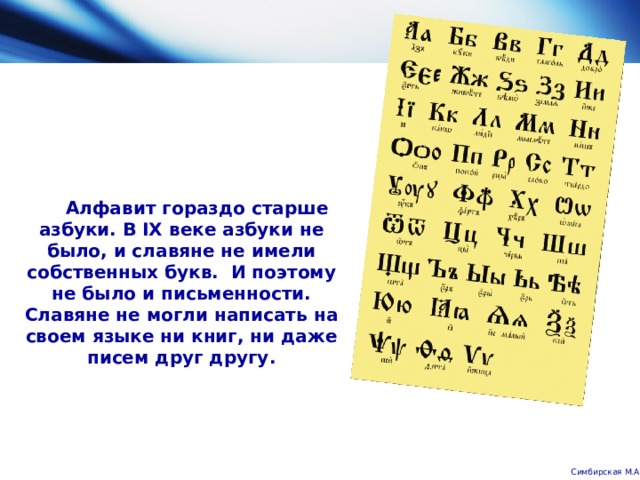       Алфавит гораздо старше азбуки. В IX веке азбуки не было, и славяне не имели собственных букв.  И поэтому не было и письменности. Славяне не могли написать на своем языке ни книг, ни даже писем друг другу.   Симбирская М.А. 