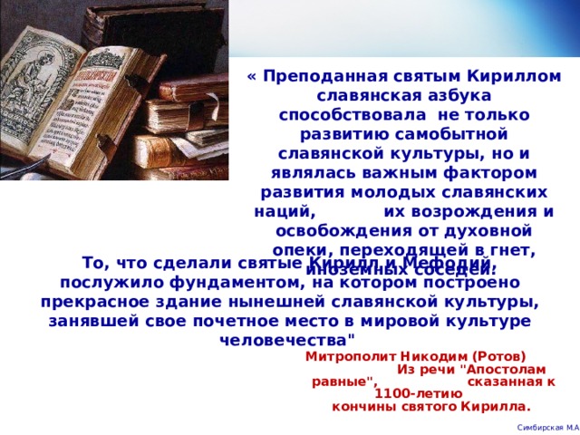 « Преподанная святым Кириллом славянская азбука способствовала не только развитию самобытной славянской культуры, но и являлась важным фактором развития молодых славянских наций, их возрождения и освобождения от духовной опеки, переходящей в гнет, иноземных соседей. То, что сделали святые Кирилл и Мефодий, послужило фундаментом, на котором построено прекрасное здание нынешней славянской культуры, занявшей свое почетное место в мировой культуре человечества