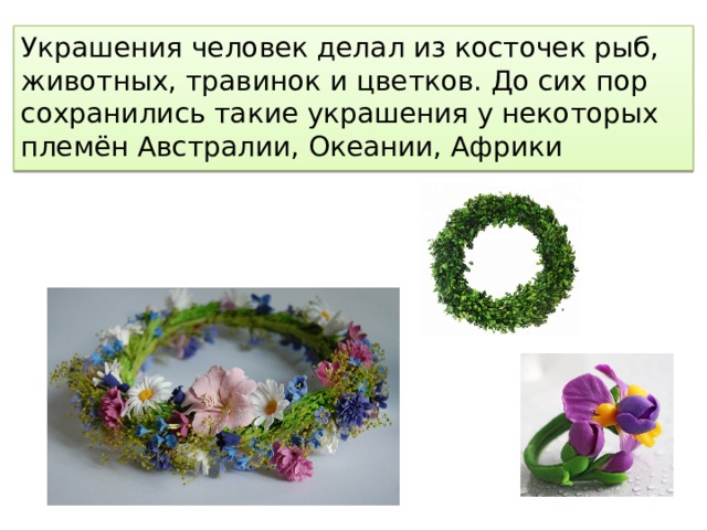 Украшения человек делал из косточек рыб, животных, травинок и цветков. До сих пор сохранились такие украшения у некоторых племён Австралии, Океании, Африки 