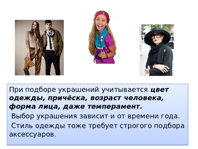 При подборе украшений учитывается цвет одежды, причёска, возраст человека, форма лица, даже темперамент.  Выбор украшения зависит и от времени года.  Стиль одежды тоже требует строгого подбора аксессуаров. 