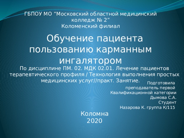 ГБПОУ МО “Московский областной медицинский колледж № 2” Коломенский филиал  Обучение пациента пользованию карманным ингалятором По дисциплине ПМ. 02. МДК 02.01. Лечение пациентов терапевтического профиля / Технология выполнения простых медицинских услуг//практ. Занятие. Подготовила преподаватель первой Квалификационной категории Дымова С.А. Студент Назарова К. группа К/115 Коломна 2020 