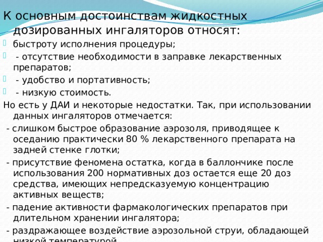 К основным достоинствам жидкостных дозированных ингаляторов относят: быстроту исполнения процедуры;  - отсутствие необходимости в заправке лекарственных препаратов;  - удобство и портативность;  - низкую стоимость. Но есть у ДАИ и некоторые недостатки. Так, при использовании данных ингаляторов отмечается:  - слишком быстрое образование аэрозоля, приводящее к оседанию практически 80 % лекарственного препарата на задней стенке глотки;  - присутствие феномена остатка, когда в баллончике после использования 200 нормативных доз остается еще 20 доз средства, имеющих непредсказуемую концентрацию активных веществ;  - падение активности фармакологических препаратов при длительном хранении ингалятора;  - раздражающее воздействие аэрозольной струи, обладающей низкой температурой. 