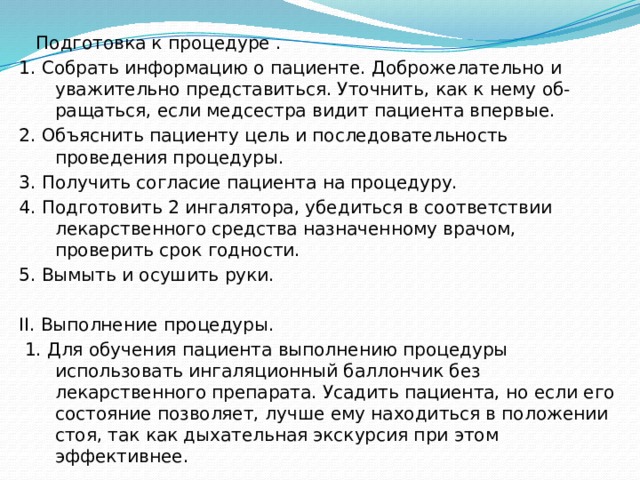  Подготовка к процедуре . 1. Собрать информацию о пациенте. Доброжелательно и уважительно представиться. Уточнить, как к нему об- ращаться, если медсестра видит пациента впервые. 2. Объяснить пациенту цель и последовательность проведения процедуры. 3. Получить согласие пациента на процедуру. 4. Подготовить 2 ингалятора, убедиться в соответствии лекарственного средства назначенному врачом, проверить срок годности. 5. Вымыть и осушить руки. II. Выполнение процедуры.  1. Для обучения пациента выполнению процедуры использовать ингаляционный баллончик без лекарственного препарата. Усадить пациента, но если его состояние позволяет, лучше ему находиться в положении стоя, так как дыхательная экскурсия при этом эффективнее. 