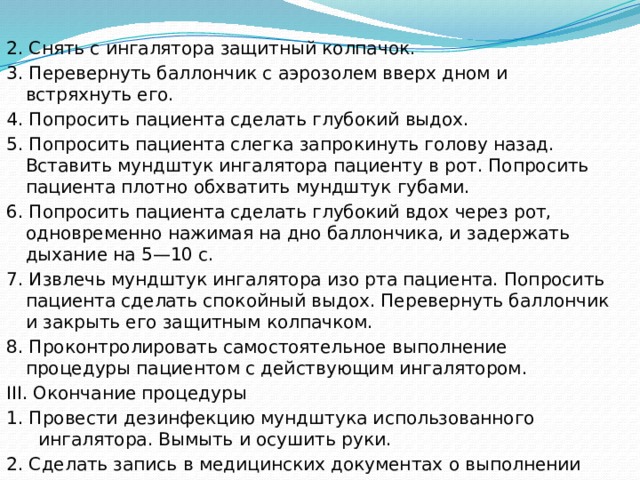 2. Снять с ингалятора защитный колпачок. 3. Перевернуть баллончик с аэрозолем вверх дном и встряхнуть его. 4. Попросить пациента сделать глубокий выдох. 5. Попросить пациента слегка запрокинуть голову назад. Вставить мундштук ингалятора пациенту в рот. Попросить пациента плотно обхватить мундштук губами. 6. Попросить пациента сделать глубокий вдох через рот, одновременно нажимая на дно баллончика, и задержать дыхание на 5—10 с. 7. Извлечь мундштук ингалятора изо рта пациента. Попросить пациента сделать спокойный выдох. Перевернуть баллончик и закрыть его защитным колпачком. 8. Проконтролировать самостоятельное выполнение процедуры пациентом с действующим ингалятором. III. Окончание процедуры 1. Провести дезинфекцию мундштука использованного ингалятора. Вымыть и осушить руки. 2. Сделать запись в медицинских документах о выполнении процедуры и реакции на нее пациента. 