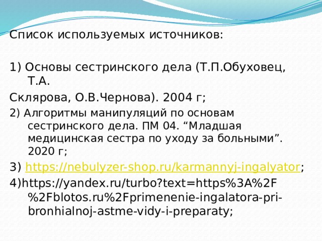 Список используемых источников: 1) Основы сестринского дела (Т.П.Обуховец, Т.А. Склярова, О.В.Чернова). 2004 г; 2) Алгоритмы манипуляций по основам сестринского дела. ПМ 04. “Младшая медицинская сестра по уходу за больными”. 2020 г; 3) https://nebulyzer-shop.ru/karmannyj-ingalyator ; 4)https://yandex.ru/turbo?text=https%3A%2F%2Fblotos.ru%2Fprimenenie-ingalatora-pri-bronhialnoj-astme-vidy-i-preparaty; 