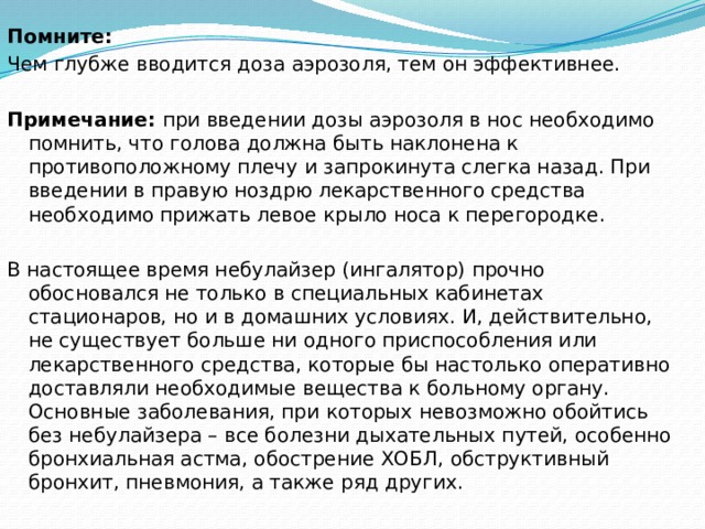 Помните:   Чем глубже вводится доза аэрозоля, тем он эффективнее.   Примечание:  при введении дозы аэрозоля в нос необходимо помнить, что голова должна быть наклонена к противоположному плечу и запрокинута слегка назад. При введении в правую ноздрю лекарственного средства необходимо прижать левое крыло носа к перегородке. В настоящее время небулайзер (ингалятор) прочно обосновался не только в специальных кабинетах стационаров, но и в домашних условиях. И, действительно, не существует больше ни одного приспособления или лекарственного средства, которые бы настолько оперативно доставляли необходимые вещества к больному органу.   Основные заболевания, при которых невозможно обойтись без небулайзера – все болезни дыхательных путей, особенно бронхиальная астма, обострение ХОБЛ, обструктивный бронхит, пневмония, а также ряд других.  