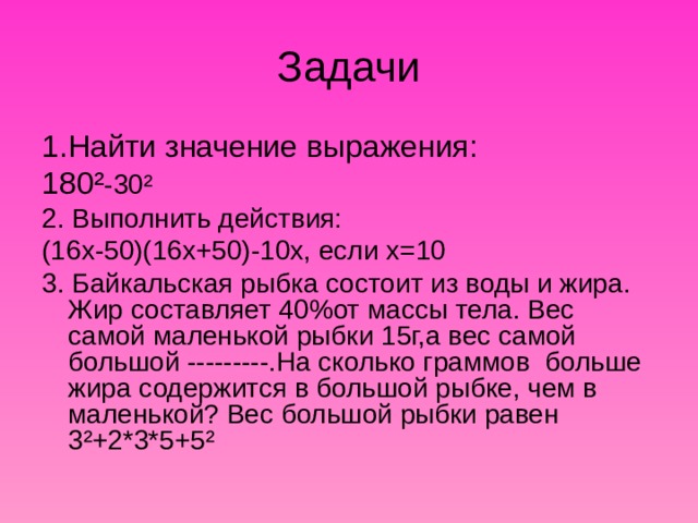 1.Найти значение выражения: 180 ² -30 ² 2. Выполнить действия: (16х-50)(16х+50)-10х, если х=10 3. Байкальская рыбка состоит из воды и жира. Жир составляет 40%от массы тела. Вес самой маленькой рыбки 15г,а вес самой большой ---------.На сколько граммов больше жира содержится в большой рыбке, чем в маленькой? Вес большой рыбки равен 3 ² +2*3*5+5 ² 