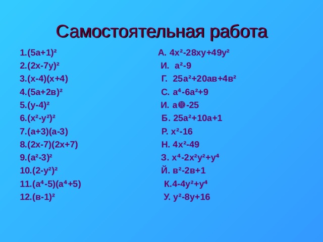 Самостоятельная работа 1.(5а+1) ² А. 4х ² -28ху+49у ² 2.(2х-7у) ² И. а ² -9 3.(х-4)(х+4) Г. 25а ² +20ав+4в ² 4.(5а+2в) ² С. а ⁴ -6а ² +9 5.(у-4) ² И. а  -25 6.(х ² -у ² ) ² Б. 25а ² +10а+1 7.(а+3)(а-3) Р. х ² -16 8.(2х-7)(2х+7) Н. 4х ² -49 9.(а ² -3) ² З. х ⁴ -2х ² у ² +у ⁴ 10.(2-у ² ) ² Й. в ² -2в+1 11.(а ⁴ -5)(а ⁴ +5) К.4-4у ² +у ⁴ 12.(в-1) ² У. у ² -8у+16 