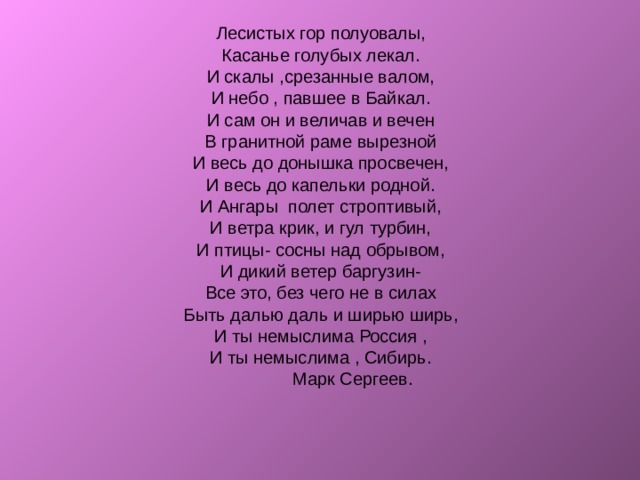 Лесистых гор полуовалы, Касанье голубых лекал. И скалы ,срезанные валом, И небо , павшее в Байкал. И сам он и величав и вечен В гранитной раме вырезной И весь до донышка просвечен, И весь до капельки родной. И Ангары полет строптивый, И ветра крик, и гул турбин, И птицы- сосны над обрывом, И дикий ветер баргузин- Все это, без чего не в силах Быть далью даль и ширью ширь, И ты немыслима Россия , И ты немыслима , Сибирь.  Марк Сергеев. 