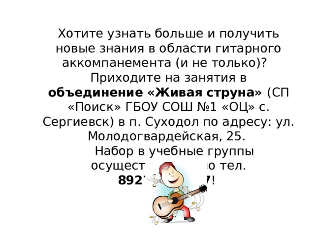 Хотите узнать больше и получить новые знания в области гитарного аккомпанемента (и не только)? Приходите на занятия в объединение «Живая струна» (СП «Поиск» ГБОУ СОШ №1 «ОЦ» с. Сергиевск) в п. Суходол по адресу: ул. Молодогвардейская, 25.  Набор в учебные группы осуществляется по тел. 89272667687 !