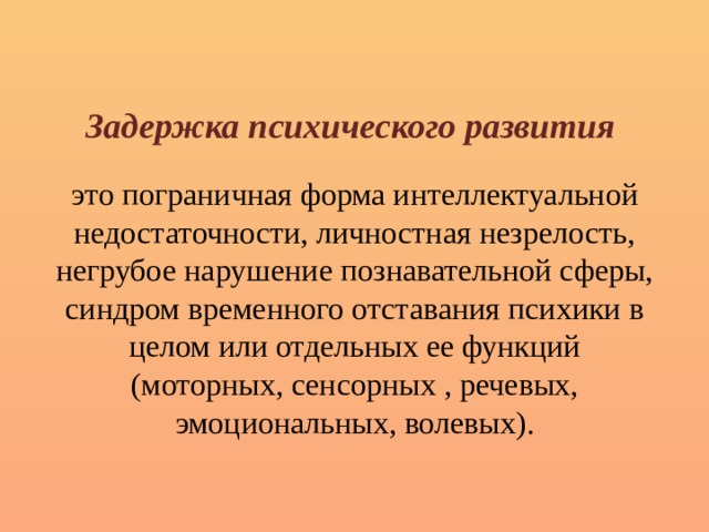 Задержка психического развития   это пограничная форма интеллектуальной недостаточности, личностная незрелость, негрубое нарушение познавательной сферы, синдром временного отставания психики в целом или отдельных ее функций (моторных, сенсорных , речевых, эмоциональных, волевых). 