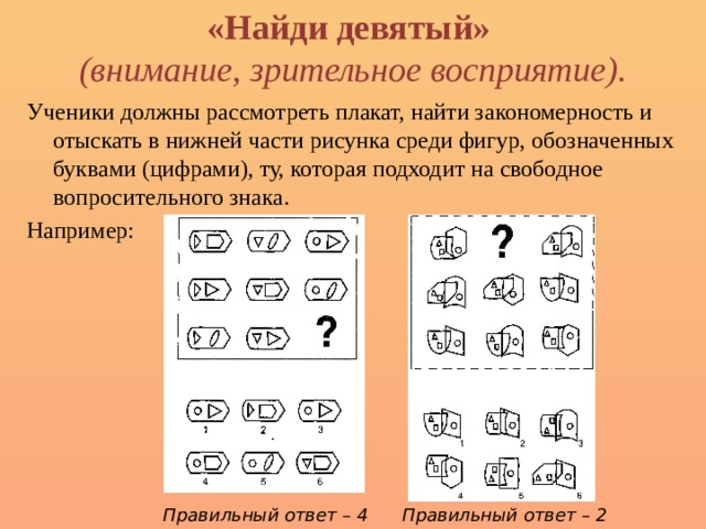 «Найди девятый»  (внимание, зрительное восприятие). Ученики должны рассмотреть плакат, найти закономерность и отыскать в нижней части рисунка среди фигур, обозначенных буквами (цифрами), ту, которая подхо­дит на свободное вопросительного знака. Например: Правильный ответ – 4 Правильный ответ – 2 