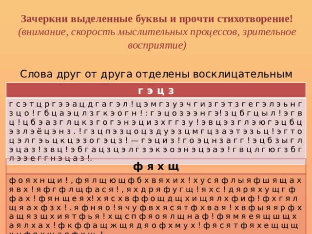 Зачеркни выделенные буквы и прочти стихотворение!  (внимание, скорость мыслительных процессов, зрительное восприятие)   Слова друг от друга отделены восклицательным знаком.  г э ц з г с э т ц р г э э а ц д г а г э л ! ц э м г з у э ч г и з г э т з г е г э л э ь н г з ц о ! г б ц а э ц л з г к э о г н ! : г э ц о з э э н г э! з ц б г ц ы л ! э г в ц ! ц б э а з г л ц к з г о г э н э ц и з х г г з у ! э в ц э з г л э ю г э ц б ц э з л э ё ц э н з . ! г з ц п э з ц о ц з д у э з ц м г ц з а э т э з ь ц ! э г т о ц э л г э ь ц к ц э з о г э ц з ! — г э ц и з ! г о э ц н з а г г ! э ц б з ы г л э ц а з ! з в ц ! э б г а ц з ц э л г з э к э о э н э ц э а э ! г в ц л г ю г з б г л э э е г г н э ц а з !. ф я х щ ф о я х н щ и ! , ф я л щ ю щ ф б х в я х и х ! х у с я ф л ы я ф ш я щ а х я в х ! я ф г ф л щ ф а с я ! , я х д р я ф у г щ ! я х с ! д я р я х у щ г ф ф а х ! ф я н щ е я х! х я с х в ф ф о щ д щ х и щ я л х ф и ф ! ф х г я л щ я а х ф з х ! . я ф н я о ! я ч у ф в х я с я т ф х в а я ! х в ф ы я я р ф х а щ я з щ х и я т ф ь я ! х щ с п ф я о я л щ н а ф ! ф я м я е я щ ш щ х а я л х а х ! ф к ф ф а щ ж щ я д я о ф х м у х ! ф я с я т ф я х е щ щ щ х н ф я х щ а я ф х щ .! 