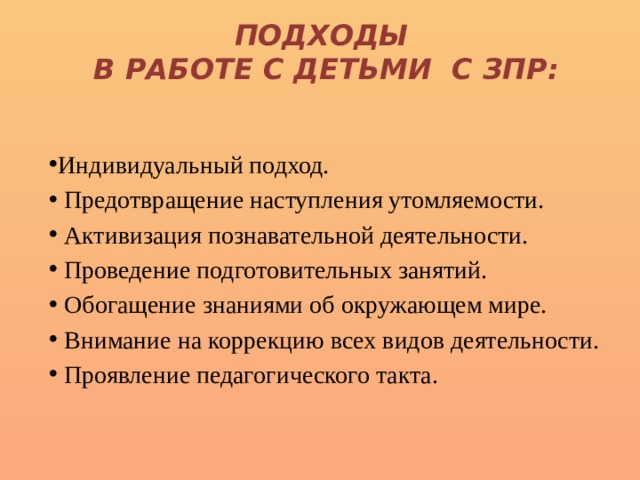 Подходы  в работе с детьми с ЗПР: Индивидуальный подход.  Предотвращение наступления утомляемости.  Активизация познавательной деятельности.  Проведение подготовительных занятий.  Обогащение знаниями об окружающем мире.  Внимание на коррекцию всех видов деятельности.  Проявление педагогического такта. 