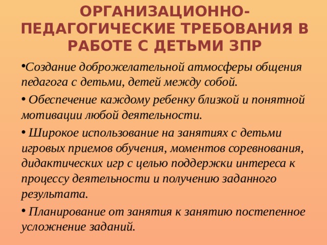 Организационно-педагогические требования в работе с детьми ЗПР Создание доброжелательной атмосферы общения педагога с детьми, детей между собой.  Обеспечение каждому ребенку близкой и понятной мотивации любой деятельности.  Широкое использование на занятиях с детьми игровых приемов обучения, моментов соревнования, дидактических игр с целью поддержки интереса к процессу деятельности и получению заданного результата.  Планирование от занятия к занятию постепенное усложнение заданий. 