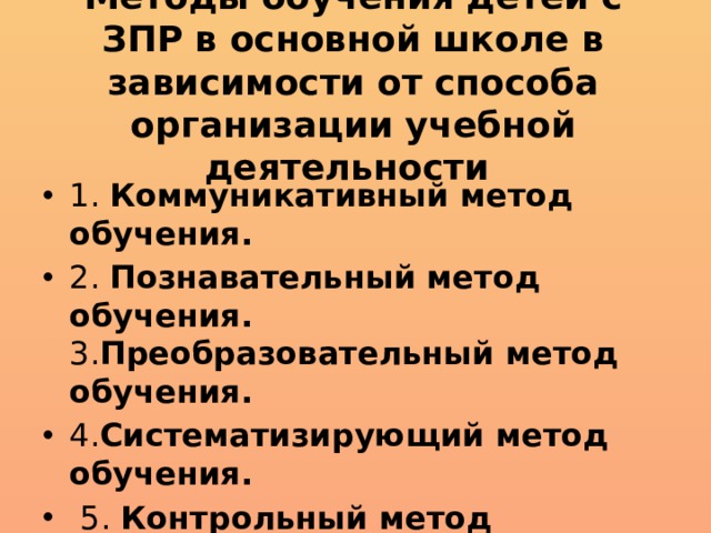 Методы обучения детей с ЗПР в основной школе в зависимости от способа организации учебной деятельности 1. Коммуникативный метод обучения. 2. Познавательный метод обучения. 3. Преобразовательный метод обучения. 4. Систематизирующий метод обучения.  5. Контрольный метод обучения. 